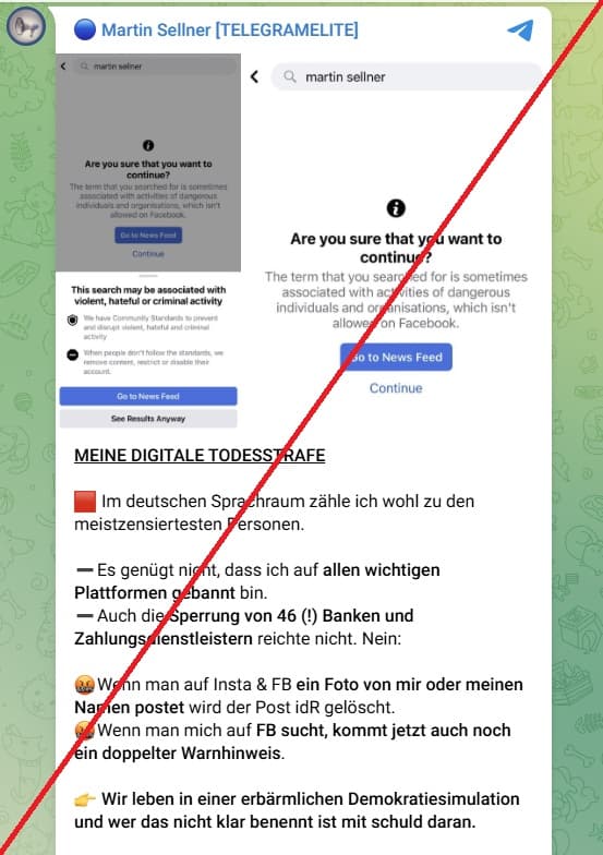 Das Bild ist rot durchgestrichen, um zu symbolisieren, dass es hier um einen rechtsextremen Inhalt geht, den CeMAS nicht promoted, sondern lediglich als Beleg dokumentiert.  Screenshot aus Martin Sellners Telegram-Kanal "Telegram-Elite". Zwei Bilder von Warnhinweisen auf Facebook: "Are you sure that you want to continue?" "This search may be associated with violent, hateful or criminal activity." Darunter schreibt Sellner: "Meine digitale Todesstrafe. Im deutschen Sprachraum zähle ich wohl zu den meistzensierten Personen. Es genügt nicht, dass ich auf allen wichtigen Plattformen gebannt bin. Auch die Sperrung von 46 (!) Banken und Zahlungsdienstleistern reichte nicht. Nein: - wütendes, fluchendes Emoji - Wenn man auf Insta und Facebook ein Foto von mir oder meinem Namen postet, wird der Post in der Regel gelöscht.  - wütendes, fluchendes Emoji - Wenn man mich auf Facebook sucht, kommt jetzt auch noch ein doppelter Warnhinweis. Emoji: Finger zeigt nach rechts. Wir leben in einer erbärmlichen Demokratiesimulation und wer das nicht klar benennt ist mit schuld daran."